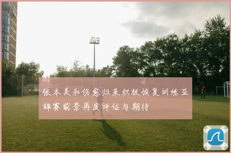 张本美和伤愈归来积极恢复训练亚锦赛前景再度评估与期待