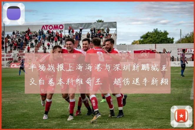 半场战报上海海港与深圳新鹏城互交白卷本科维奇王燊超伤退李新翔错失良机