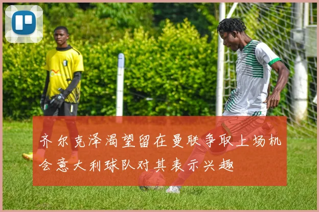 齐尔克泽渴望留在曼联争取上场机会意大利球队对其表示兴趣