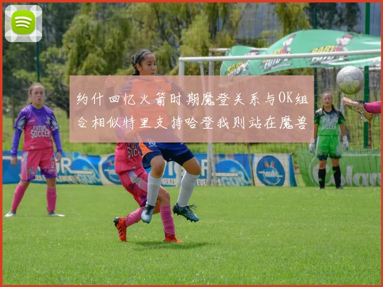 约什回忆火箭时期魔登关系与OK组合相似特里支持哈登我则站在魔兽一边