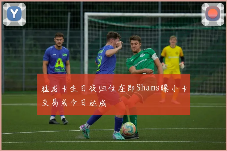猛龙卡生日夜归位在即Shams曝小卡交易或今日达成