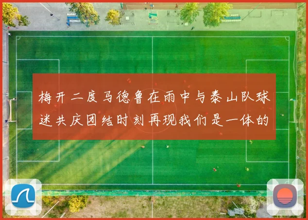 梅开二度马德鲁在雨中与泰山队球迷共庆团结时刻再现我们是一体的精神