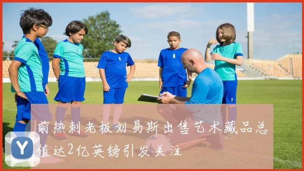 前热刺老板刘易斯出售艺术藏品总值达2亿英镑引发关注