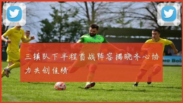三镇队下半程首战阵容揭晓齐心协力共创佳绩
