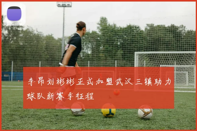 李昂刘彬彬正式加盟武汉三镇助力球队新赛季征程