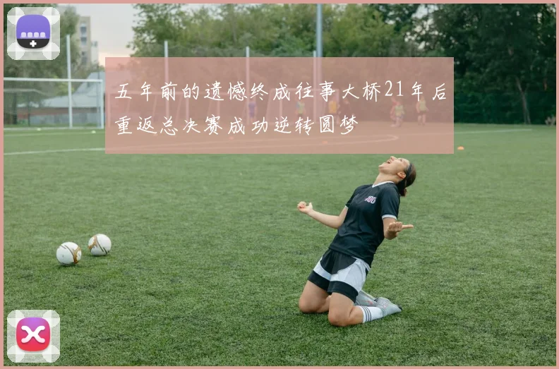 五年前的遗憾终成往事大桥21年后重返总决赛成功逆转圆梦
