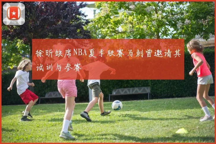 徐昕缺席NBA夏季联赛马刺曾邀请其试训与参赛