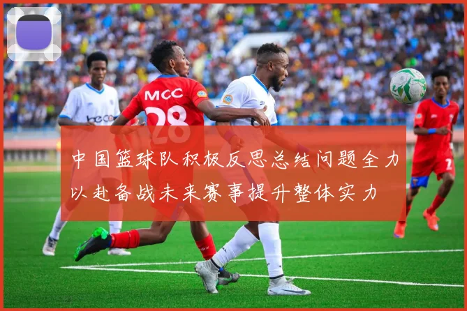 中国篮球队积极反思总结问题全力以赴备战未来赛事提升整体实力