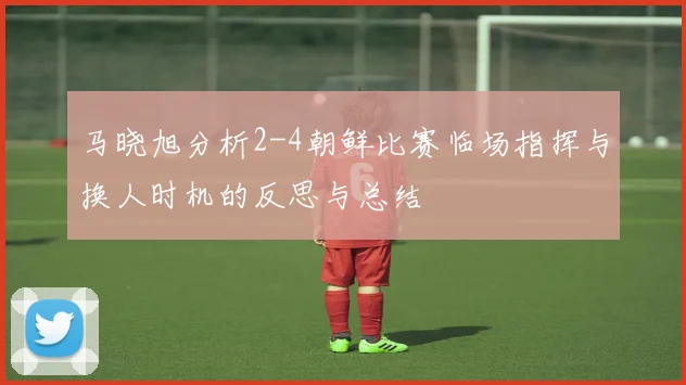 马晓旭分析2-4朝鲜比赛临场指挥与换人时机的反思与总结