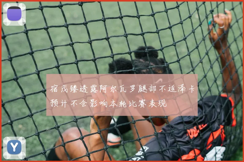 宿茂臻透露阿尔瓦罗腿部不适泽卡预计不会影响本轮比赛表现