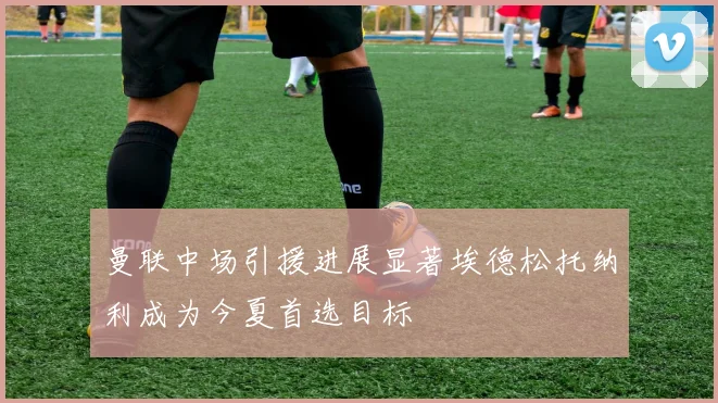 曼联中场引援进展显著埃德松托纳利成为今夏首选目标