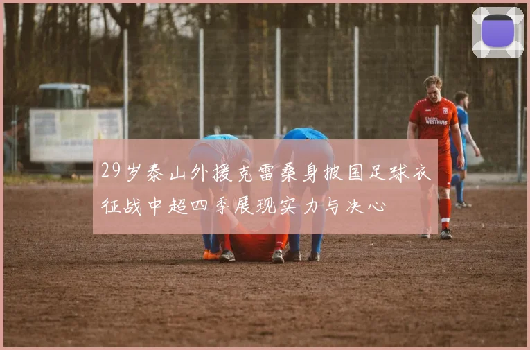 29岁泰山外援克雷桑身披国足球衣征战中超四季展现实力与决心