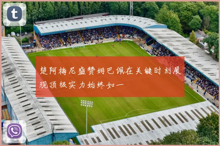 楚阿梅尼盛赞姆巴佩在关键时刻展现顶级实力始终如一